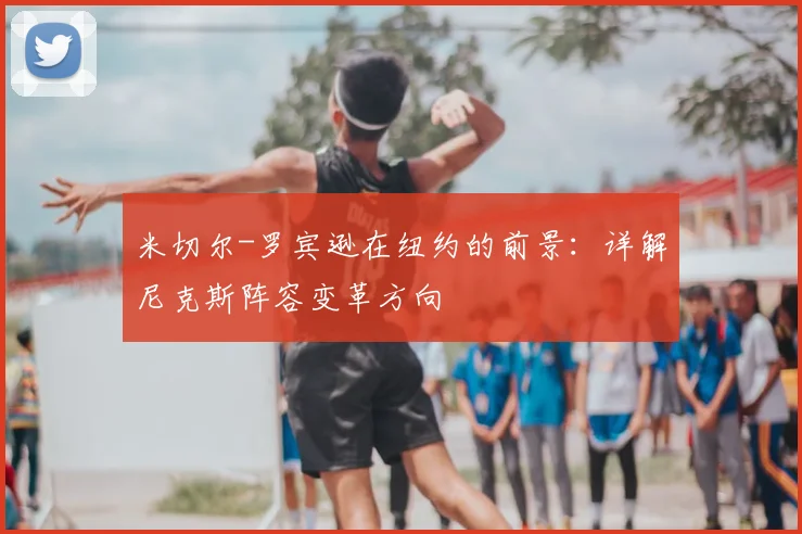 米切尔-罗宾逊在纽约的前景:详解尼克斯阵容变革方向