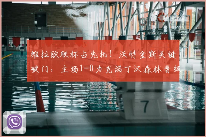 维拉欧联杯占先机！沃特金斯关键破门，主场1-0力克诺丁汉森林晋级形势分析