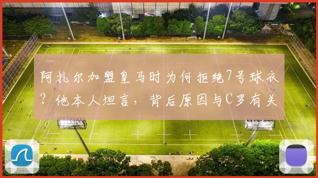 阿扎尔加盟皇马时为何拒绝7号球衣?他本人坦言,背后原因与C罗有关