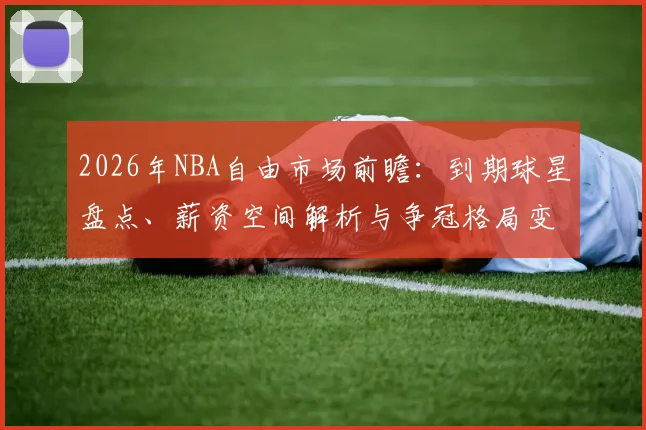 2026年NBA自由市场前瞻:到期球星盘点、薪资空间解析与争冠格局变动