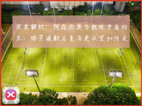 深度解析：阿森西奥与教练矛盾始末，球员道歉后皇马更衣室如何走向