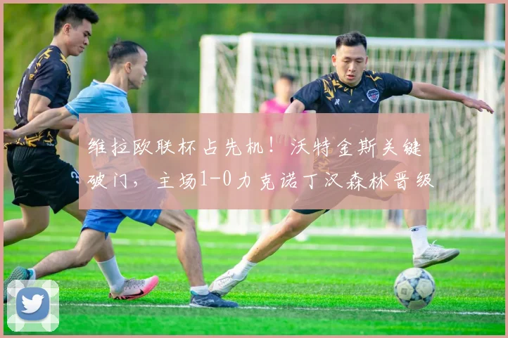 维拉欧联杯占先机!沃特金斯关键破门,主场1-0力克诺丁汉森林晋级形势分析
