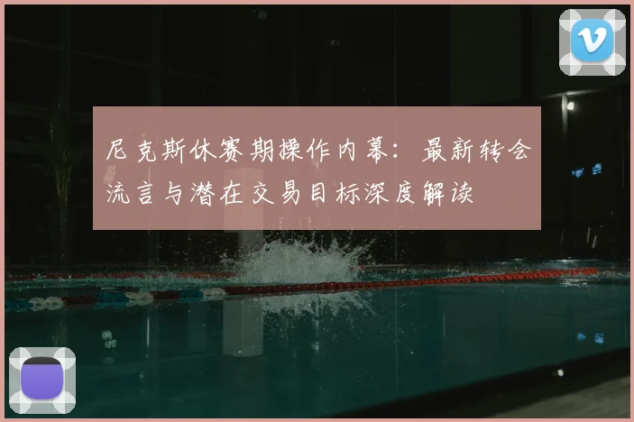 尼克斯休赛期操作内幕:最新转会流言与潜在交易目标深度解读